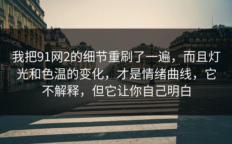 我把91网2的细节重刷了一遍,而且灯光和色温的变化,才是情绪曲线,它不解释,但它让你自己明白