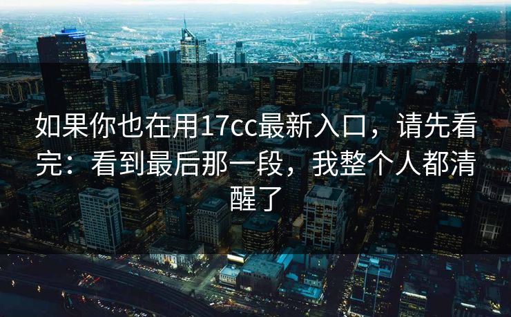 如果你也在用17cc最新入口,请先看完:看到最后那一段,我整个人都清醒了