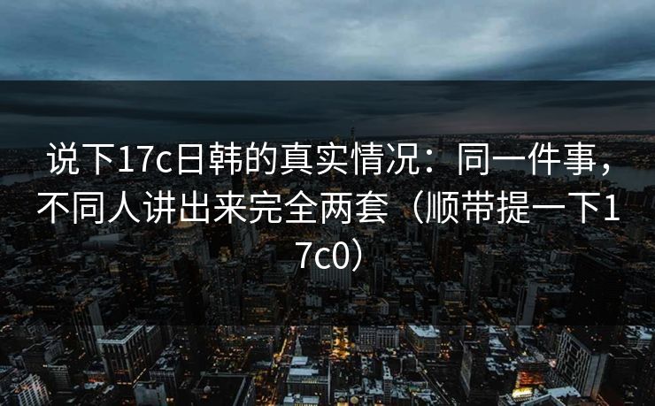 说下17c日韩的真实情况：同一件事，不同人讲出来完全两套（顺带提一下17c0）
