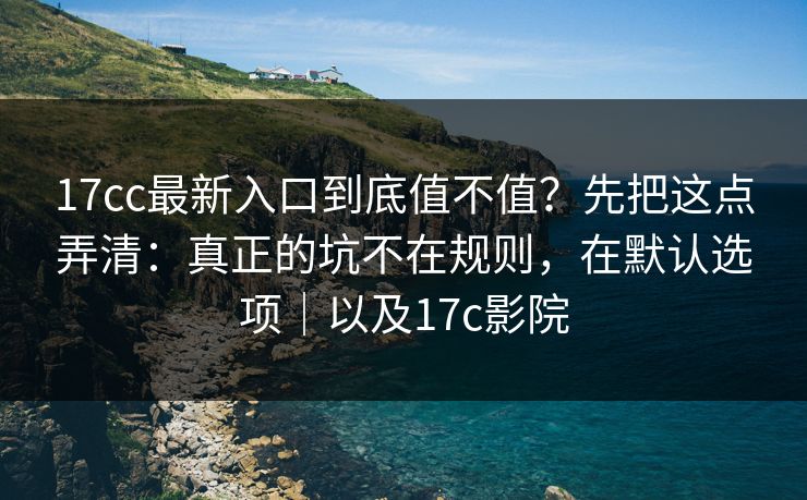 17cc最新入口到底值不值？先把这点弄清：真正的坑不在规则，在默认选项｜以及17c影院