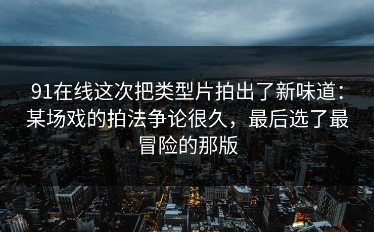 91在线这次把类型片拍出了新味道:某场戏的拍法争论很久,最后选了最冒险的那版