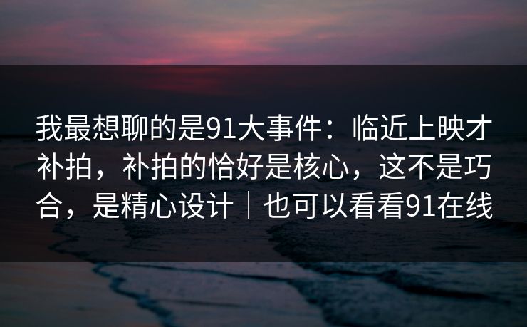 我最想聊的是91大事件：临近上映才补拍，补拍的恰好是核心，这不是巧合，是精心设计｜也可以看看91在线
