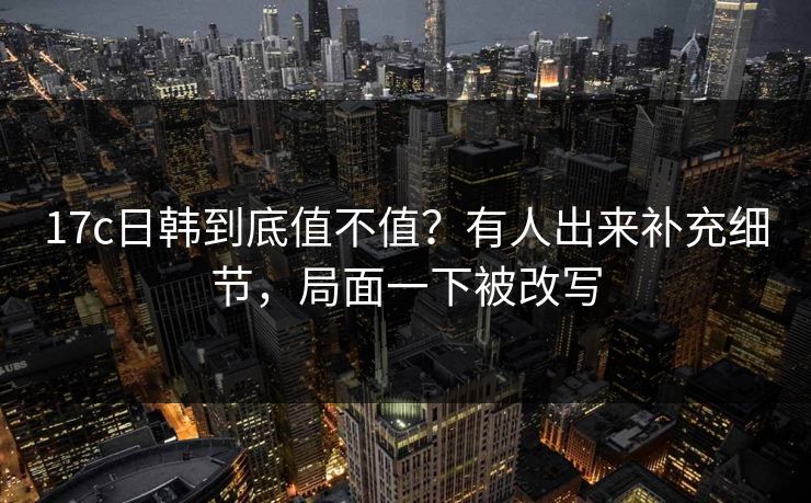 17c日韩到底值不值？有人出来补充细节，局面一下被改写