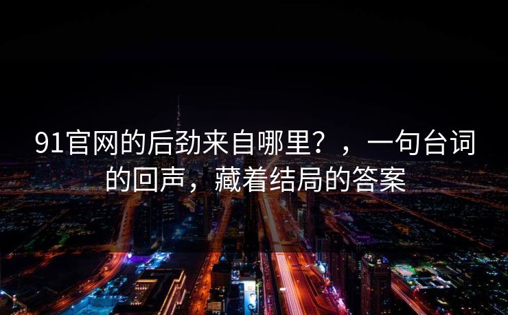 91官网的后劲来自哪里?,一句台词的回声,藏着结局的答案