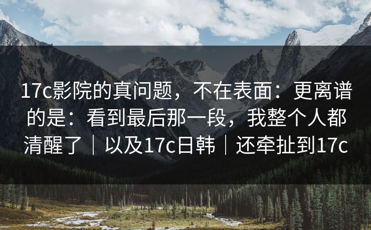 17c影院的真问题,不在表面:更离谱的是:看到最后那一段,我整个人都清醒了|以及17c日韩|还牵扯到17c