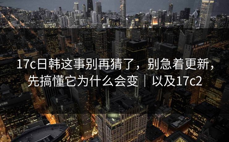 17c日韩这事别再猜了，别急着更新，先搞懂它为什么会变｜以及17c2