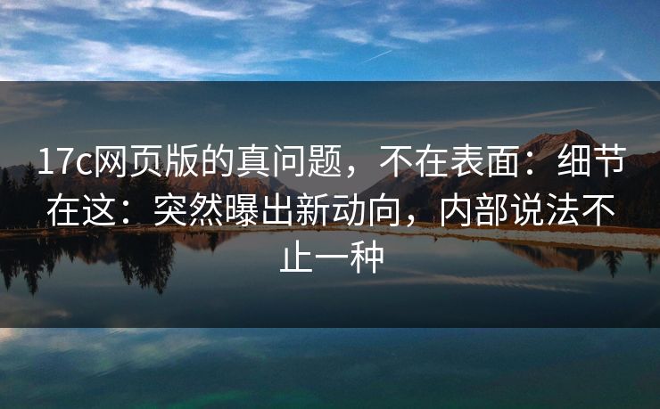 17c网页版的真问题，不在表面：细节在这：突然曝出新动向，内部说法不止一种