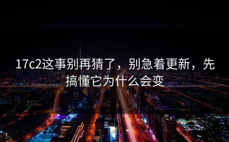 17c2这事别再猜了，别急着更新，先搞懂它为什么会变