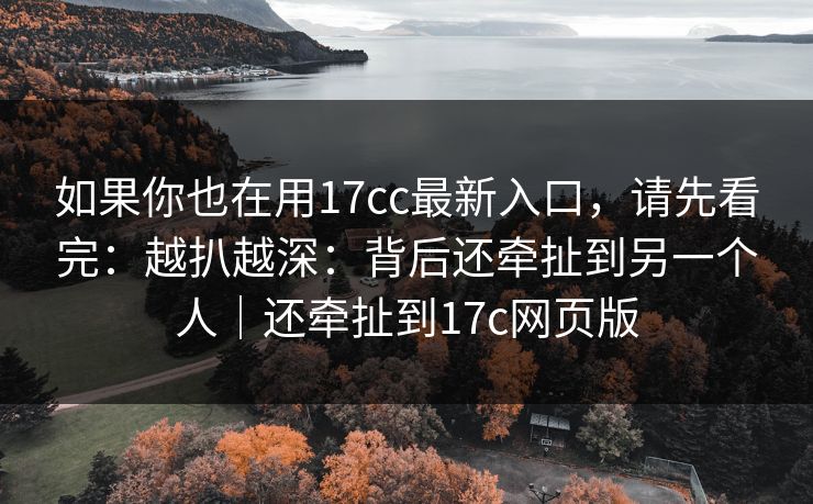 如果你也在用17cc最新入口，请先看完：越扒越深：背后还牵扯到另一个人｜还牵扯到17c网页版