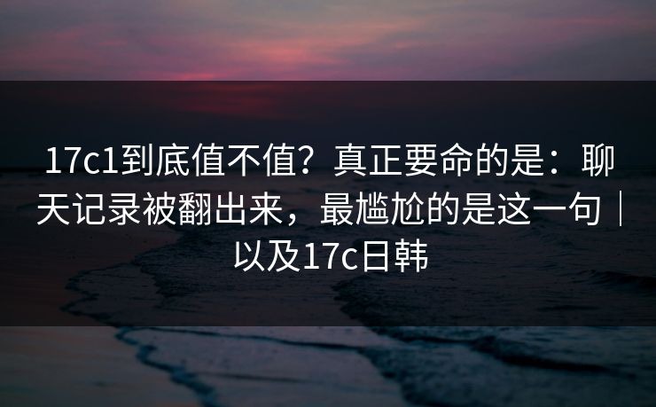 17c1到底值不值？真正要命的是：聊天记录被翻出来，最尴尬的是这一句｜以及17c日韩