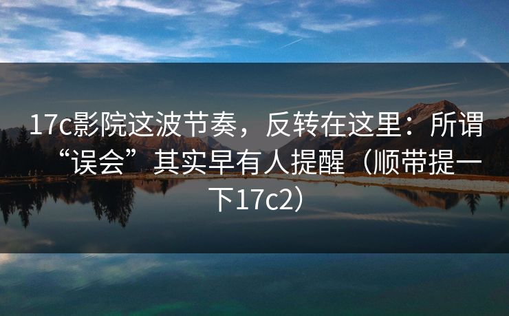 17c影院这波节奏，反转在这里：所谓“误会”其实早有人提醒（顺带提一下17c2）
