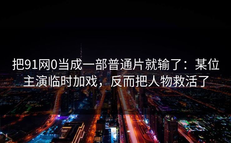 把91网0当成一部普通片就输了：某位主演临时加戏，反而把人物救活了