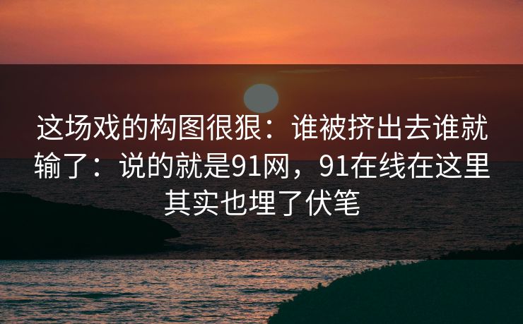这场戏的构图很狠：谁被挤出去谁就输了：说的就是91网，91在线在这里其实也埋了伏笔