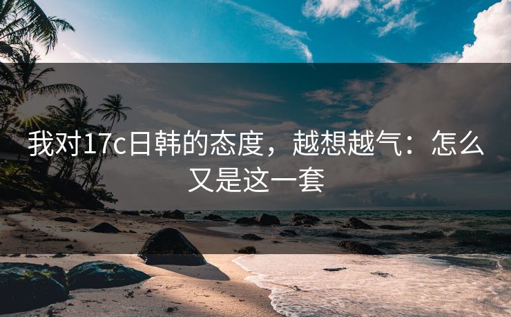 我对17c日韩的态度,越想越气:怎么又是这一套