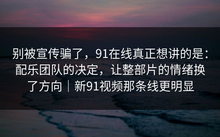 别被宣传骗了，91在线真正想讲的是：配乐团队的决定，让整部片的情绪换了方向｜新91视频那条线更明显
