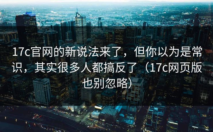 17c官网的新说法来了，但你以为是常识，其实很多人都搞反了（17c网页版也别忽略）