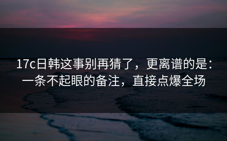 17c日韩这事别再猜了,更离谱的是:一条不起眼的备注,直接点爆全场 17c日韩这事别再猜了,更离谱的是:一条不起眼的备注,直接点爆全场