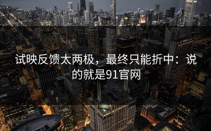 试映反馈太两极，最终只能折中：说的就是91官网