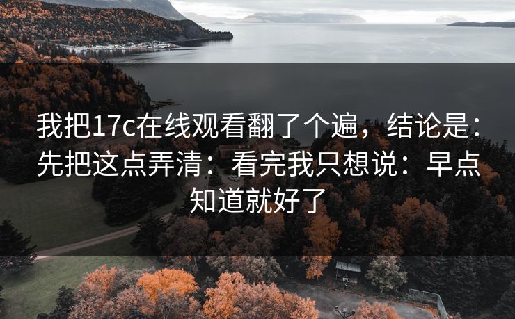 我把17c在线观看翻了个遍，结论是：先把这点弄清：看完我只想说：早点知道就好了