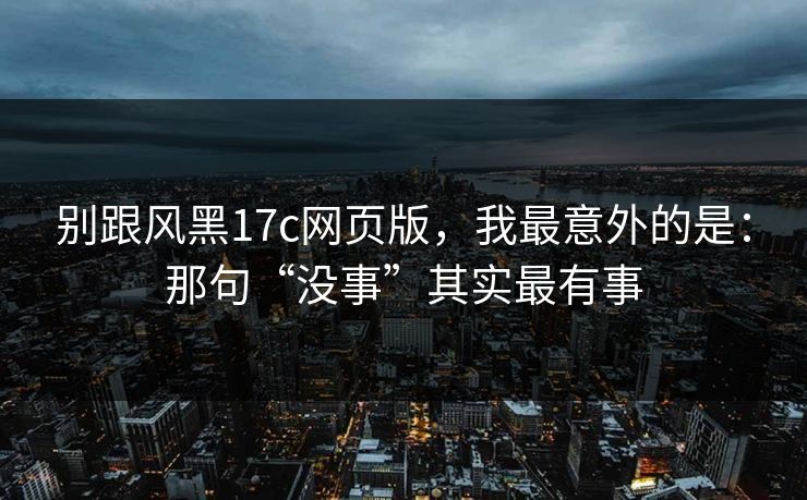 别跟风黑17c网页版，我最意外的是：那句“没事”其实最有事