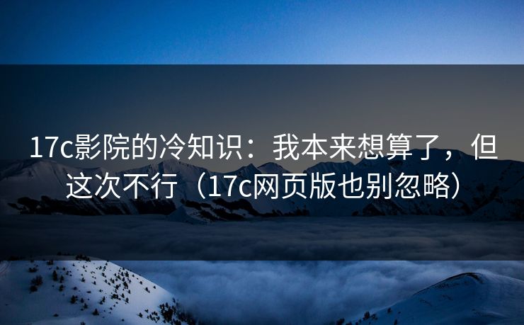 17c影院的冷知识：我本来想算了，但这次不行（17c网页版也别忽略）