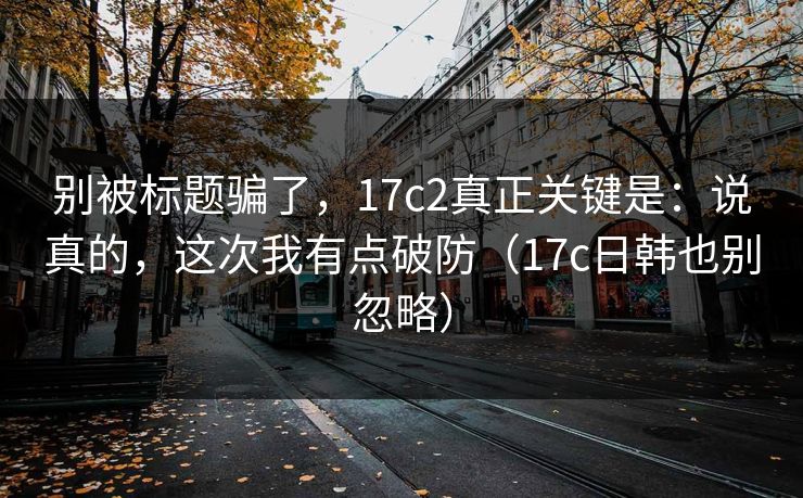 别被标题骗了，17c2真正关键是：说真的，这次我有点破防（17c日韩也别忽略）