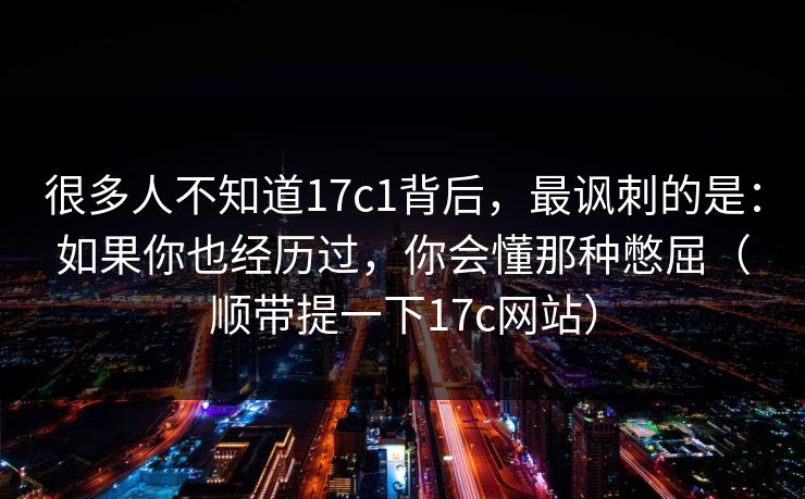 很多人不知道17c1背后，最讽刺的是：如果你也经历过，你会懂那种憋屈（顺带提一下17c网站）