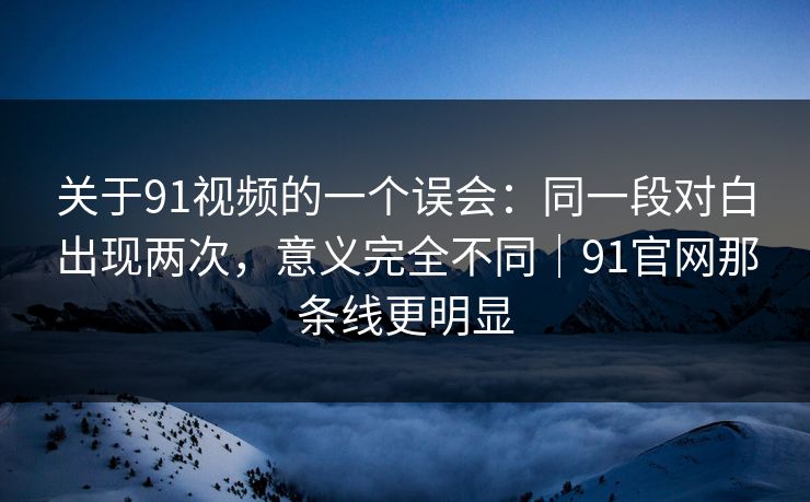 关于91视频的一个误会：同一段对白出现两次，意义完全不同｜91官网那条线更明显