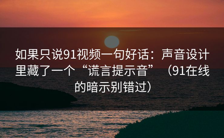 如果只说91视频一句好话：声音设计里藏了一个“谎言提示音”（91在线的暗示别错过）