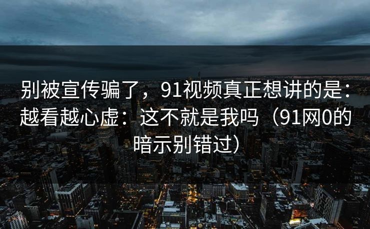 别被宣传骗了,91视频真正想讲的是:越看越心虚:这不就是我吗(91网0的暗示别错过) 别被宣传骗了,91视频真正想讲的是:越看越心虚:这不就是我吗(91网0的暗示别错过)