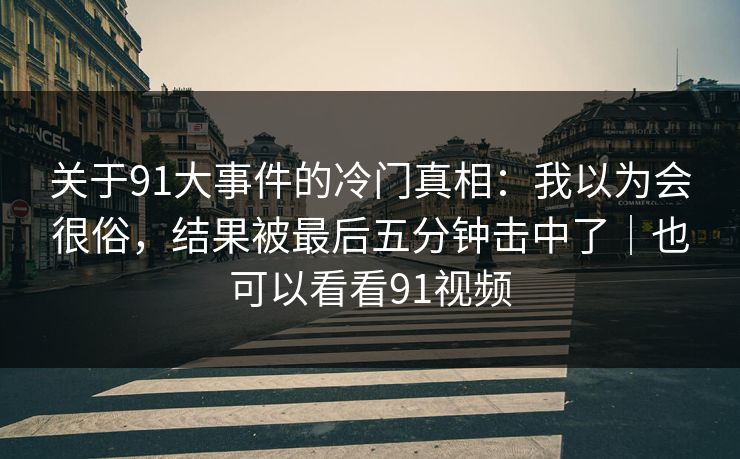 关于91大事件的冷门真相：我以为会很俗，结果被最后五分钟击中了｜也可以看看91视频