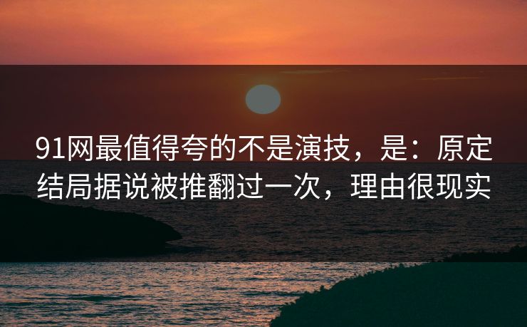 91网最值得夸的不是演技，是：原定结局据说被推翻过一次，理由很现实
