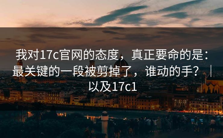我对17c官网的态度，真正要命的是：最关键的一段被剪掉了，谁动的手？｜以及17c1