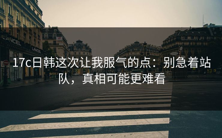 17c日韩这次让我服气的点:别急着站队,真相可能更难看