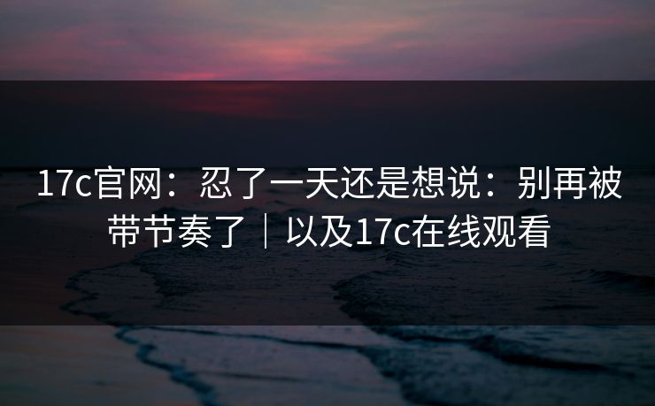 17c官网:忍了一天还是想说:别再被带节奏了|以及17c在线观看