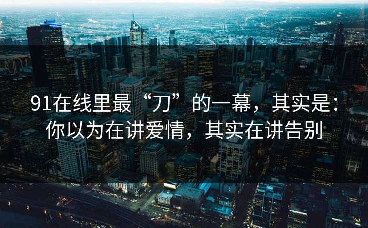 91在线里最“刀”的一幕,其实是:你以为在讲爱情,其实在讲告别