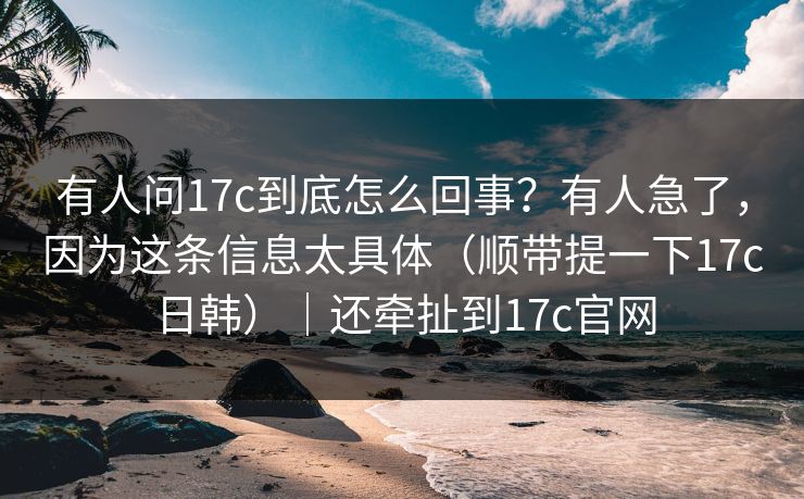 有人问17c到底怎么回事?有人急了,因为这条信息太具体(顺带提一下17c日韩)|还牵扯到17c官网