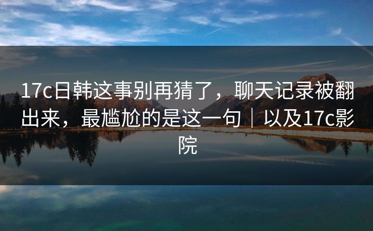 17c日韩这事别再猜了,聊天记录被翻出来,最尴尬的是这一句|以及17c影院