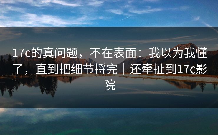 17c的真问题,不在表面:我以为我懂了,直到把细节捋完|还牵扯到17c影院
