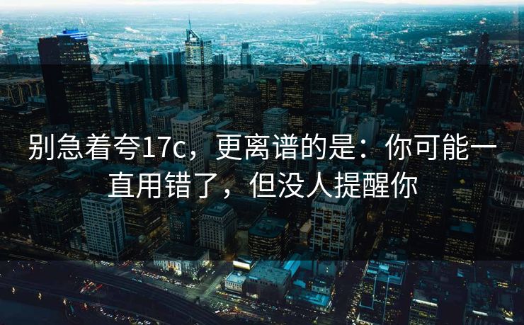 别急着夸17c,更离谱的是:你可能一直用错了,但没人提醒你
