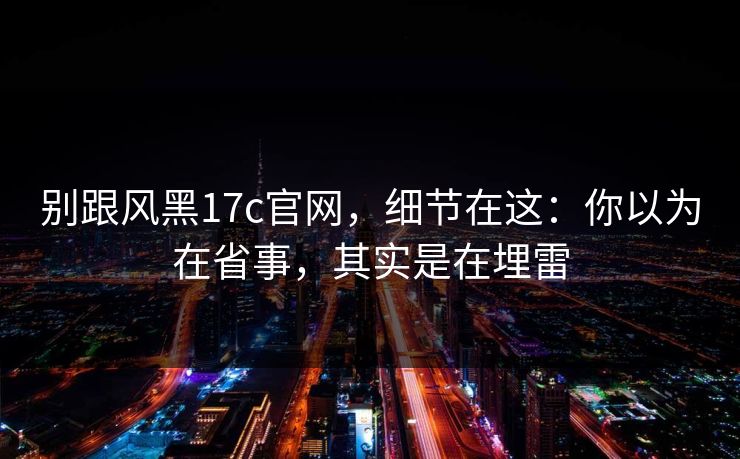 别跟风黑17c官网,细节在这:你以为在省事,其实是在埋雷
