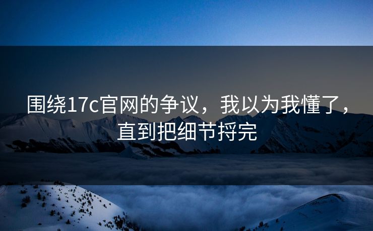 围绕17c官网的争议，我以为我懂了，直到把细节捋完