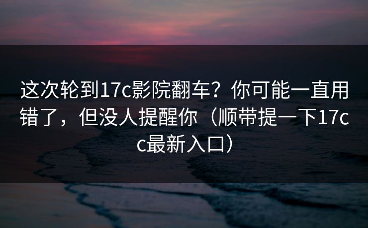 这次轮到17c影院翻车？你可能一直用错了，但没人提醒你（顺带提一下17cc最新入口）