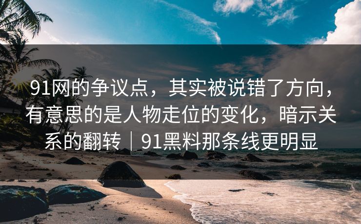 91网的争议点,其实被说错了方向,有意思的是人物走位的变化,暗示关系的翻转|91黑料那条线更明显