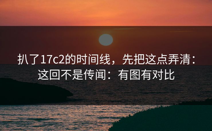 扒了17c2的时间线,先把这点弄清:这回不是传闻:有图有对比