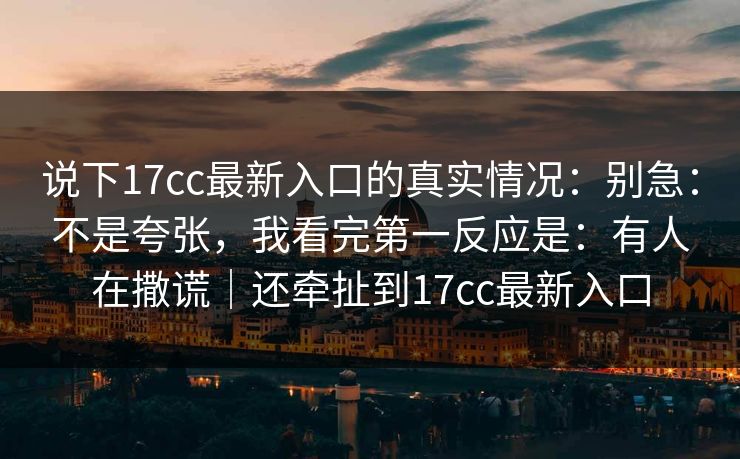 说下17cc最新入口的真实情况：别急：不是夸张，我看完第一反应是：有人在撒谎｜还牵扯到17cc最新入口
