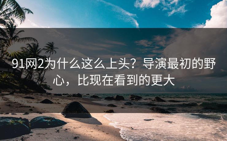91网2为什么这么上头？导演最初的野心，比现在看到的更大