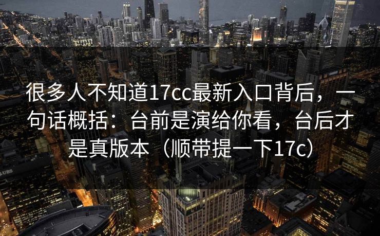 很多人不知道17cc最新入口背后，一句话概括：台前是演给你看，台后才是真版本（顺带提一下17c）