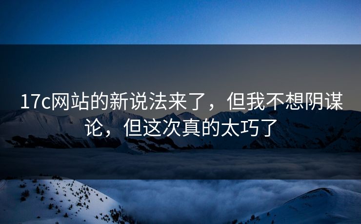 17c网站的新说法来了，但我不想阴谋论，但这次真的太巧了