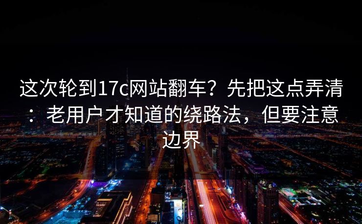 这次轮到17c网站翻车？先把这点弄清：老用户才知道的绕路法，但要注意边界  第1张